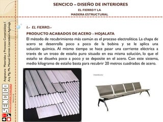 SENCICO – DISEÑO DE INTERIORES
EL FIERRO Y LA

Asignatura: Materiales y Procesos Constructivos I
Arq. Mg. Ms. Manuel Germán Lizarzaburu Aguinaga

MADERA ESTRUCTURAL

I.- EL FIERRO.-

PRODUCTO ACABADOS DE ACERO - HOJALATA

El método de recubrimiento más común es el proceso electrolítico. La chapa de
acero se desenrolla poco a poco de la bobina y se le aplica una
solución química. Al mismo tiempo se hace pasar una corriente eléctrica a
través de un trozo de estaño puro situado en esa misma solución, lo que el
estaño se disuelva poco a poco y se deposite en el acero. Con este sistema,
medio kilogramo de estaño basta para recubrir 20 metros cuadrados de acero.

 
