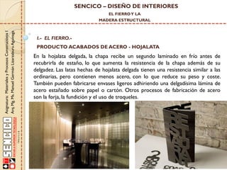 SENCICO – DISEÑO DE INTERIORES
EL FIERRO Y LA

Asignatura: Materiales y Procesos Constructivos I
Arq. Mg. Ms. Manuel Germán Lizarzaburu Aguinaga

MADERA ESTRUCTURAL

I.- EL FIERRO.-

PRODUCTO ACABADOS DE ACERO - HOJALATA

En la hojalata delgada, la chapa recibe un segundo laminado en frío antes de
recubrirla de estaño, lo que aumenta la resistencia de la chapa además de su
delgadez. Las latas hechas de hojalata delgada tienen una resistencia similar a las
ordinarias, pero contienen menos acero, con lo que reduce su peso y coste.
También pueden fabricarse envases ligeros adhiriendo una delgadísima lámina de
acero estañado sobre papel o cartón. Otros procesos de fabricación de acero
son la forja, la fundición y el uso de troqueles.

 