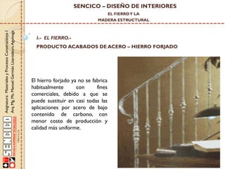 SENCICO – DISEÑO DE INTERIORES
EL FIERRO Y LA

Asignatura: Materiales y Procesos Constructivos I
Arq. Mg. Ms. Manuel Germán Lizarzaburu Aguinaga

MADERA ESTRUCTURAL

I.- EL FIERRO.-

PRODUCTO ACABADOS DE ACERO – HIERRO FORJADO

El hierro forjado ya no se fabrica
habitualmente
con
fines
comerciales, debido a que se
puede sustituir en casi todas las
aplicaciones por acero de bajo
contenido de carbono, con
menor costo de producción y
calidad más uniforme.

 