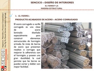 SENCICO – DISEÑO DE INTERIORES
EL FIERRO Y LA

Asignatura: Materiales y Procesos Constructivos I
Arq. Mg. Ms. Manuel Germán Lizarzaburu Aguinaga

MADERA ESTRUCTURAL

I.- EL FIERRO.-

PRODUCTO ACABADOS DE ACERO – ACERO CORRUGADO

El acero corrugado o varilla
corrugada es una clase
de
acero
laminado
diseñado
especialmente
para
construir
elementos
estructurales de hormigón
armado. Se trata de barras
de acero que presentan
resaltos o corrugas que
mejoran la adherencia con
el hormigón, y poseen una
gran ductilidad, la cual
permite que las barras se
puedan cortar y doblar con
mayor facilidad.

 