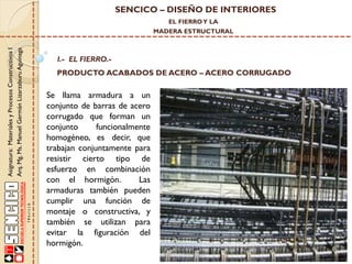 SENCICO – DISEÑO DE INTERIORES
EL FIERRO Y LA

Asignatura: Materiales y Procesos Constructivos I
Arq. Mg. Ms. Manuel Germán Lizarzaburu Aguinaga

MADERA ESTRUCTURAL

I.- EL FIERRO.-

PRODUCTO ACABADOS DE ACERO – ACERO CORRUGADO

Se llama armadura a un
conjunto de barras de acero
corrugado que forman un
conjunto
funcionalmente
homogéneo, es decir, que
trabajan conjuntamente para
resistir cierto tipo de
esfuerzo en combinación
con el hormigón.
Las
armaduras también pueden
cumplir una función de
montaje o constructiva, y
también se utilizan para
evitar la figuración del
hormigón.

 