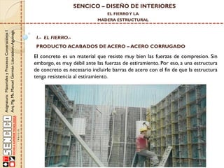 SENCICO – DISEÑO DE INTERIORES
EL FIERRO Y LA

Asignatura: Materiales y Procesos Constructivos I
Arq. Mg. Ms. Manuel Germán Lizarzaburu Aguinaga

MADERA ESTRUCTURAL

I.- EL FIERRO.-

PRODUCTO ACABADOS DE ACERO – ACERO CORRUGADO

El concreto es un material que resiste muy bien las fuerzas de compresion. Sin
embargo, es muy débil ante las fuerzas de estiramiento. Por eso, a una estructura
de concreto es necesario incluirle barras de acero con el fin de que la estructura
tenga resistencia al estiramiento.

 