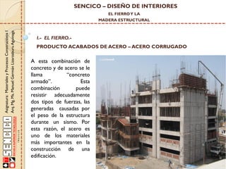SENCICO – DISEÑO DE INTERIORES
EL FIERRO Y LA

Asignatura: Materiales y Procesos Constructivos I
Arq. Mg. Ms. Manuel Germán Lizarzaburu Aguinaga

MADERA ESTRUCTURAL

I.- EL FIERRO.-

PRODUCTO ACABADOS DE ACERO – ACERO CORRUGADO

A esta combinación de
concreto y de acero se le
llama
“concreto
armado”.
Esta
combinación
puede
resistir adecuadamente
dos tipos de fuerzas, las
generadas causadas por
el peso de la estructura
durante un sismo. Por
esta razón, el acero es
uno de los materiales
más importantes en la
construcción de una
edificación.

 