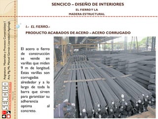SENCICO – DISEÑO DE INTERIORES
EL FIERRO Y LA

Asignatura: Materiales y Procesos Constructivos I
Arq. Mg. Ms. Manuel Germán Lizarzaburu Aguinaga

MADERA ESTRUCTURAL

I.- EL FIERRO.-

PRODUCTO ACABADOS DE ACERO – ACERO CORRUGADO

El acero o fierro
de construcción
se
vende
en
varillas que miden
9 m de longitud.
Estas varillas son
corrugadas
alrededor y a lo
largo de toda la
barra que sirven
para garantizar su
adherencia
optima
al
concreto.

 