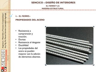SENCICO – DISEÑO DE INTERIORES
EL FIERRO Y LA

Asignatura: Materiales y Procesos Constructivos I
Arq. Mg. Ms. Manuel Germán Lizarzaburu Aguinaga

MADERA ESTRUCTURAL

I.- EL FIERRO.-

PROPIEDADES DEL ACERO

• Resistencia a
comprensión y
tracción.
• Dureza
• Resistencia al desgaste
• Ductilidad
• Las propiedades del
acero se pueden
mejorar con la adición
de elementos aleantes.

 