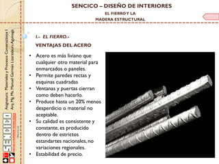SENCICO – DISEÑO DE INTERIORES
EL FIERRO Y LA

Asignatura: Materiales y Procesos Constructivos I
Arq. Mg. Ms. Manuel Germán Lizarzaburu Aguinaga

MADERA ESTRUCTURAL

I.- EL FIERRO.-

VENTAJAS DEL ACERO

• Acero es más liviano que
cualquier otro material para
enmarcados o paneles.
• Permite paredes rectas y
esquinas cuadradas
• Ventanas y puertas cierran
como deben hacerlo.
• Produce hasta un 20% menos
desperdicio o material no
aceptable.
• Su calidad es consistente y
constante, es producido
dentro de estrictos
estandartes nacionales, no
variaciones regionales.
• Estabilidad de precio.

 
