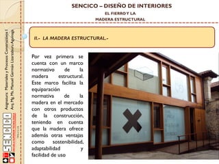 SENCICO – DISEÑO DE INTERIORES
EL FIERRO Y LA

Asignatura: Materiales y Procesos Constructivos I
Arq. Mg. Ms. Manuel Germán Lizarzaburu Aguinaga

MADERA ESTRUCTURAL

II.- LA MADERA ESTRUCTURAL.-

Por vez primera se
cuenta con un marco
normativo
de
la
madera
estructural.
Este marco facilita la
equiparación
normativa
de
la
madera en el mercado
con otros productos
de la construcción,
teniendo en cuenta
que la madera ofrece
además otras ventajas
como
sostenibilidad,
adaptabilidad
y
facilidad de uso

 