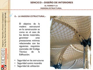 SENCICO – DISEÑO DE INTERIORES
EL FIERRO Y LA

Asignatura: Materiales y Procesos Constructivos I
Arq. Mg. Ms. Manuel Germán Lizarzaburu Aguinaga

MADERA ESTRUCTURAL

II.- LA MADERA ESTRUCTURAL.-

El objetivo de la
madera estructural
en la construcción es
como en el caso de
los demás materiales,
garantizar
unas
prestaciones mínimas
relacionadas con los
siguientes requisitos
esenciales del Código
Técnico
de
la
Edificación:
• Seguridad en las estructuras
• Seguridad contra incendio
• Seguridad de utilización

 