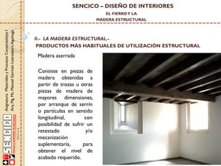 SENCICO – DISEÑO DE INTERIORES
EL FIERRO Y LA

Asignatura: Materiales y Procesos Constructivos I
Arq. Mg. Ms. Manuel Germán Lizarzaburu Aguinaga

MADERA ESTRUCTURAL

II.- LA MADERA ESTRUCTURAL.PRODUCTOS MÁS HABITUALES DE UTILIZACIÓN ESTRUCTURAL

Madera aserrada

Consiste en piezas de
madera obtenidas a
partir de trozas u otras
piezas de madera de
mayores dimensiones,
por arranque de serrín
o partículas en sentido
longitudinal,
con
posibilidad de sufrir un
retestado
y/o
mecanización
suplementaria,
para
obtener el nivel de
acabado requerido.

 