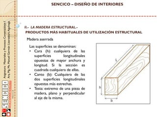 Asignatura: Materiales y Procesos Constructivos I
Arq. Mg. Ms. Manuel Germán Lizarzaburu Aguinaga

SENCICO – DISEÑO DE INTERIORES

II.- LA MADERA ESTRUCTURAL.PRODUCTOS MÁS HABITUALES DE UTILIZACIÓN ESTRUCTURAL

Madera aserrada
Las superficies se denominan:
• Cara (h): cualquiera de las
superficies
longitudinales
opuestas de mayor anchura y
longitud. Si la sección es
cuadrada cualquiera de ellas.
• Canto (b): Cualquiera de las
dos superficies longitudinales
opuestas más estrechas.
• Testa: extremo de una pieza de
madera, plano y perpendicular
al eje de la misma.

 