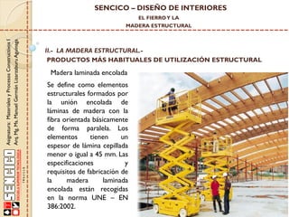 SENCICO – DISEÑO DE INTERIORES
EL FIERRO Y LA

Asignatura: Materiales y Procesos Constructivos I
Arq. Mg. Ms. Manuel Germán Lizarzaburu Aguinaga

MADERA ESTRUCTURAL

II.- LA MADERA ESTRUCTURAL.PRODUCTOS MÁS HABITUALES DE UTILIZACIÓN ESTRUCTURAL

Madera laminada encolada
Se define como elementos
estructurales formados por
la unión encolada de
láminas de madera con la
fibra orientada básicamente
de forma paralela. Los
elementos
tienen
un
espesor de lámina cepillada
menor o igual a 45 mm. Las
especificaciones
y
requisitos de fabricación de
la
madera
laminada
encolada están recogidas
en la norma UNE – EN
386:2002.

 