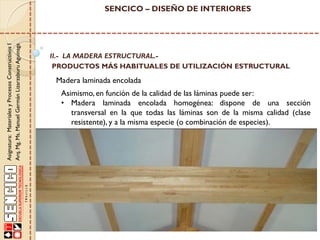 Asignatura: Materiales y Procesos Constructivos I
Arq. Mg. Ms. Manuel Germán Lizarzaburu Aguinaga

SENCICO – DISEÑO DE INTERIORES

II.- LA MADERA ESTRUCTURAL.PRODUCTOS MÁS HABITUALES DE UTILIZACIÓN ESTRUCTURAL

Madera laminada encolada
Asimismo, en función de la calidad de las láminas puede ser:
• Madera laminada encolada homogénea: dispone de una sección
transversal en la que todas las láminas son de la misma calidad (clase
resistente), y a la misma especie (o combinación de especies).

 