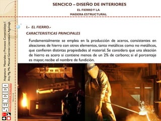 SENCICO – DISEÑO DE INTERIORES
EL FIERRO Y LA

Asignatura: Materiales y Procesos Constructivos I
Arq. Mg. Ms. Manuel Germán Lizarzaburu Aguinaga

MADERA ESTRUCTURAL

I.- EL FIERRO.-

CARACTERISTICAS PRINCIPALES

Fundamentalmente se emplea en la producción de aceros, consistentes en
aleaciones de hierro con otros elementos, tanto metálicos como no metálicos,
que confieren distintas propiedades al material. Se considera que una aleación
de hierro es acero si contiene menos de un 2% de carbono; si el porcentaje
es mayor, recibe el nombre de fundición.

 