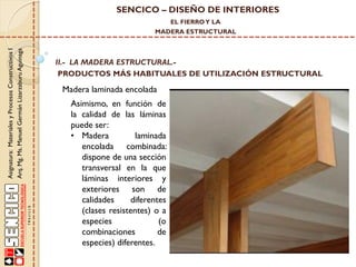 SENCICO – DISEÑO DE INTERIORES
EL FIERRO Y LA

Asignatura: Materiales y Procesos Constructivos I
Arq. Mg. Ms. Manuel Germán Lizarzaburu Aguinaga

MADERA ESTRUCTURAL

II.- LA MADERA ESTRUCTURAL.PRODUCTOS MÁS HABITUALES DE UTILIZACIÓN ESTRUCTURAL

Madera laminada encolada
Asimismo, en función de
la calidad de las láminas
puede ser:
• Madera
laminada
encolada combinada:
dispone de una sección
transversal en la que
láminas interiores y
exteriores son de
calidades
diferentes
(clases resistentes) o a
especies
(o
combinaciones
de
especies) diferentes.

 