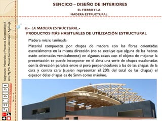 SENCICO – DISEÑO DE INTERIORES
EL FIERRO Y LA

Asignatura: Materiales y Procesos Constructivos I
Arq. Mg. Ms. Manuel Germán Lizarzaburu Aguinaga

MADERA ESTRUCTURAL

II.- LA MADERA ESTRUCTURAL.PRODUCTOS MÁS HABITUALES DE UTILIZACIÓN ESTRUCTURAL

Madera micro laminada
Material compuesto por chapas de madera con las fibras orientadas
esencialmente en la misma dirección (no se excluye que alguna de las hebras
estén orientadas verticalmente) en algunos casos con el objeto de mejorar la
presentación se puede incorporar en el alma una serie de chapas escalonadas
con la dirección paralela entre si pero perpendiculares a las de las chapas de la
cara y contra cara (suelen representar el 20% del total de las chapas) el
espesor delas chapas es de 5mm como máximo.

 