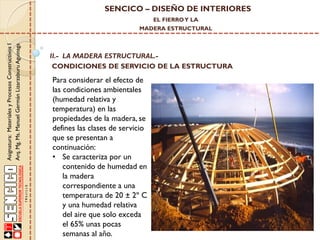 SENCICO – DISEÑO DE INTERIORES
EL FIERRO Y LA

Asignatura: Materiales y Procesos Constructivos I
Arq. Mg. Ms. Manuel Germán Lizarzaburu Aguinaga

MADERA ESTRUCTURAL

II.- LA MADERA ESTRUCTURAL.CONDICIONES DE SERVICIO DE LA ESTRUCTURA

Para considerar el efecto de
las condiciones ambientales
(humedad relativa y
temperatura) en las
propiedades de la madera, se
defines las clases de servicio
que se presentan a
continuación:
• Se caracteriza por un
contenido de humedad en
la madera
correspondiente a una
temperatura de 20 ± 2º C
y una humedad relativa
del aire que solo exceda
el 65% unas pocas
semanas al año.

 