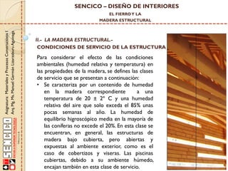 SENCICO – DISEÑO DE INTERIORES
EL FIERRO Y LA

Asignatura: Materiales y Procesos Constructivos I
Arq. Mg. Ms. Manuel Germán Lizarzaburu Aguinaga

MADERA ESTRUCTURAL

II.- LA MADERA ESTRUCTURAL.CONDICIONES DE SERVICIO DE LA ESTRUCTURA

Para considerar el efecto de las condiciones
ambientales (humedad relativa y temperatura) en
las propiedades de la madera, se defines las clases
de servicio que se presentan a continuación:
• Se caracteriza por un contenido de humedad
en la madera correspondiente
a una
temperatura de 20 ± 2º C y una humedad
relativa del aire que solo exceda el 85% unas
pocas semanas al año. La humedad de
equilibrio higroscópico media en la mayoría de
las coníferas no excede el 20%. En esta clase se
encuentran, en general, las estructuras de
madera bajo cubierta, pero abiertas y
expuestas al ambiente exterior, como es el
caso de cobertizos y viseras. Las piscinas
cubiertas, debido a su ambiente húmedo,
encajan también en esta clase de servicio.

 