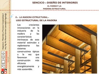 SENCICO – DISEÑO DE INTERIORES
EL FIERRO Y LA

Asignatura: Materiales y Procesos Constructivos I
Arq. Mg. Ms. Manuel Germán Lizarzaburu Aguinaga

MADERA ESTRUCTURAL

II.- LA MADERA ESTRUCTURAL.USO ESTRUCTURAL DE LA MADERA

Las
crecientes
innovaciones en la
industria
de
la
madera
y
las
características
intrínsecas de este
material estimulan a
replantearse
los
sistemas
constructivos típicos
a
la
vez
que
favorecen
una
construcción
más
eficiente
energéticamente
y
más sostenible.

 