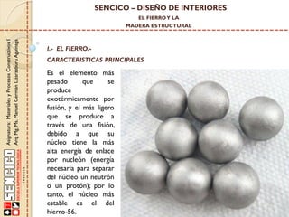 SENCICO – DISEÑO DE INTERIORES
EL FIERRO Y LA

Asignatura: Materiales y Procesos Constructivos I
Arq. Mg. Ms. Manuel Germán Lizarzaburu Aguinaga

MADERA ESTRUCTURAL

I.- EL FIERRO.-

CARACTERISTICAS PRINCIPALES

Es el elemento más
pesado
que
se
produce
exotérmicamente por
fusión, y el más ligero
que se produce a
través de una fisión,
debido a que su
núcleo tiene la más
alta energía de enlace
por nucleón (energía
necesaria para separar
del núcleo un neutrón
o un protón); por lo
tanto, el núcleo más
estable es el del
hierro-56.

 