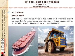 SENCICO – DISEÑO DE INTERIORES
EL FIERRO Y LA

Asignatura: Materiales y Procesos Constructivos I
Arq. Mg. Ms. Manuel Germán Lizarzaburu Aguinaga

MADERA ESTRUCTURAL

I.- EL FIERRO.-

APLICACIONES

El hierro es el metal más usado, con el 95% en peso de la producción mundial
de metal. Es indispensable debido a su bajo precio y dureza, especialmente en
automóviles, barcos y componentes estructurales de edificios.

 