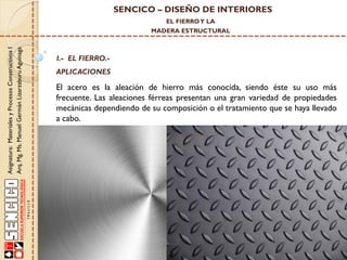 SENCICO – DISEÑO DE INTERIORES
EL FIERRO Y LA

Asignatura: Materiales y Procesos Constructivos I
Arq. Mg. Ms. Manuel Germán Lizarzaburu Aguinaga

MADERA ESTRUCTURAL

I.- EL FIERRO.-

APLICACIONES

El acero es la aleación de hierro más conocida, siendo éste su uso más
frecuente. Las aleaciones férreas presentan una gran variedad de propiedades
mecánicas dependiendo de su composición o el tratamiento que se haya llevado
a cabo.

 