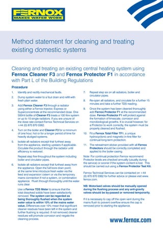 Method statement for cleaning and treating
existing domestic systems

Cleaning and treating an existing central heating system using
Fernox Cleaner F3 and Fernox Protector F1 in accordance
with Part L of the Building Regulations
Procedure
1. 	 Identify and rectify mechanical faults.                7.	   Repeat step six on all radiators, boiler and
                                                                  circulator pipes.
2. 	 Dump system water to a foul drain and refill with
     fresh plain water.                                     8. 	 Re-open all radiators, and circulate for a further 15
                                                                 minutes and take a further TDS reading.
3. 	 Add Fernox Cleaner F3 through a radiator
     using either a Fernox Injector, Express or             9. 	 Once the system has been cleaned thoroughly
     Superconcentrate at the recommended dose. One               add Fernox Protector F1 at the recommended
     500ml bottle of Cleaner F3 treats a 100 litre system        dose. Fernox Protector F1 will protect against
     or up to 10 single radiators. If you are unsure of          the formation of limescale, corrosion and
     the dose rate contact Fernox Technical Services on          microbiological growths. It is crucial however, for
     +44 (0) 870 870 0362.                                       a Protector to work correctly, the system must be
                                                                 properly cleaned and flushed.
4. 	 Turn on the boiler and Cleaner F3 for a minimum
     of one hour, hot or for a longer period of time for    10. 	 Fit a Fernox Total Filter TF1, a unique
     heavily sludged systems.                                     hydrocyclonic and magnetic in-line filter for
                                                                  continual long-term protection.
5. 	 Isolate all radiators except that furthest away
     from the appliance, starting upstairs if applicable.   11. 	 The retreatment sticker provided with all Fernox
     Circulate the product through the radiator until             Protectors should be correctly completed and
     efficiency is restored.                                      applied to the boiler casing.
	    Repeat step five throughout the system including       Note: For continual protection Fernox recommend
     boiler and circulator pipes.                           Protector levels are checked annually (usually during
                                                            the service) or sooner if the system content is lost. This
6. 	 Isolate all radiators except that furthest away from
                                                            should be carried out using a Fernox Protector Test Kit.
     the appliance. Open the full bore drain point;
     at the same time introduce fresh water via the
                                                            Fernox Technical Services can be contacted on +44
     feed and expansion cistern or via the temporary
                                                            (0) 870 870 0362 for further advice or please visit www.
     mains connection if not a system, or combination
                                                            fernox.com.
     appliance. Flush through thoroughly until the water
     runs clear.
                                                            NB: Motorised valves should be manually opened
	    Use a Fernox TDS Meter to ensure that the              during the flushing process and any anti-gravity
     total dissolved solids have been satisfactorily        valves should be by-passed or removed temporarily.
     removed. The system can be regarded as
     being thoroughly flushed when the system               If it is necessary to cap off the open vent during the
     water value is within 10% of the mains water           mains flush to prevent overflow ensure the cap is
     value. Differences over 10% mean that significant      removed prior to starting the appliance.
     cleaner residues have been left in the system and
     further flushing is required. If not removed cleaner
     residues will promote corrosion and negate the
     cleaning process.
                                                                                   www.fernox.com
 