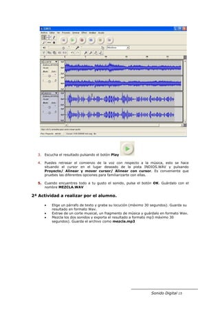3. Escucha el resultado pulsando el botón Play

  4. Puedes retrasar el comienzo de la voz con respecto a la música, esto se hace
     situando el cursor en el lugar deseado de la pista INDIOS.WAV y pulsando
     Proyecto/ Alinear y mover cursor/ Alinear con cursor. Es conveniente que
     pruebes las diferentes opciones para familiarizarte con ellas.

  5. Cuando encuentres todo a tu gusto el sonido, pulsa el botón OK. Guárdalo con el
     nombre MEZCLA.WAV

2ª Actividad a realizar por el alumno.

     •   Elige un párrafo de texto y graba su locución (máximo 30 segundos). Guarda su
         resultado en formato Wav.
     •   Extrae de un corte musical, un fragmento de música y guárdalo en formato Wav.
     •   Mezcla los dos sonidos y exporta el resultado a formato mp3 máximo 30
         segundos). Guarda el archivo como mezcla.mp3




                                                                 Sonido Digital 15
 