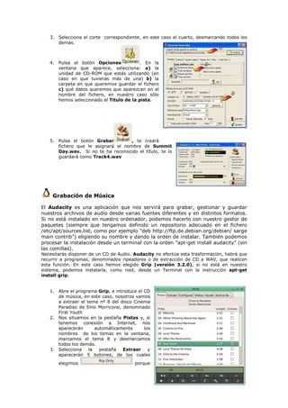 3. Selecciona el corte correspondiente, en este caso el cuarto, desmarcando todos los
      demás.



   4. Pulsa el botón Opciones            . En la
      ventana que aparece, selecciona: a) la
      unidad de CD-ROM que estás utilizando (en
      caso en que tuvieras más de una) b) la
      carpeta en que queremos guardar el fichero
      c) qué datos queremos que aparezcan en el
      nombre del fichero, en nuestro caso sólo
      hemos seleccionado el Título de la pista.




   5. Pulsa el botón Grabar         , te creará
      fichero que le asignará el nombre de Summit
      Day.wav. Si no te ha reconocido el título, te lo
      guardará como Track4.wav




    Grabación de Música

El Audacity es una aplicación que nos servirá para grabar, gestionar y guardar
nuestros archivos de audio desde varias fuentes diferentes y en distintos formatos.
Si no está instalado en nuestro ordenador, podemos hacerlo con nuestro gestor de
paquetes (siempre que tengamos definido un repositorio adecuado en el fichero
/etc/apt/sources.list, como por ejemplo "deb http://ftp.de.debian.org/debian/ sarge
main contrib") eligiendo su nombre y dando la orden de instalar. También podemos
procesar la instalación desde un terminal con la orden "apt-get install audacity" (sin
las comillas).
Necesitarás disponer de un CD de Audio. Audacity no efectúa esta trasformación, habrá que
recurrir a programas, denominados ripeadores o de extracción de CD a WAV, que realicen
esta función. En este caso hemos elegido Grip (versión 3.2.0), si no está en nuestro
sistema, podemos instalarla, como root, desde un Terminal con la instrucción apt-get
install grip.


   1. Abre el programa Grip, e introduce el CD
      de música, en este caso, nosotros vamos
      a extraer el tema nº 8 del disco Cinema
      Paradiso de Enio Morricone, denominado
      First Youth
   2. Nos situamos en la pestaña Pistas y, si
      tenemos conexión a Internet, nos
      aparecerán       automáticamente      los
      nombres de los temas en la ventana,
      marcamos el tema 8 y desmarcamos
      todos los demás.
   3. Selecciona    la   pestaña   Extraer    y
      aparecerán 5 botones, de los cuales
       elegimos                         porque
 