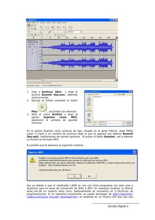 1. Vete a Archivo/ Abrir y elige el
   archivo Summit Day.wav, obtenido
   anteriormente
2. Ejecuta el fichero pulsando el botón



   Play        , escúchalo con atención.
3. Abre el menú Archivo y elige la
   opción    Exportar    como      MP3,
   aparecerá la ventana de guardar
   archivos:


En la opción Guardar como archivos de tipo, situado en la parte inferior, elige MPEG
audio (*.mp3) y en nombre de archivos elige la que te aparece por defecto Summit
Day.mp3, manteniendo las demás opciones. Al pulsar el botón Guardar, vas a obtener
un fichero en formato MP3.

Es posible que te aparezca la siguiente ventana:




Eso es debido a que el codificador LAME se une con otros programas (en este caso a
Audacity) para la tarea de conversión de WAV a MP3. Es necesario localizar la librería
lame_enc.dll en nuestro disco duro, habitualmente se encuentra en C:Archivos de
programaLame. Si no logramos encontrarla, se puede descargar de http://www.free-
codecs.com/Lame_Encoder_download.htm, se presenta en un fichero ZIP que hay que



                                                                 Sonido Digital 6
 
