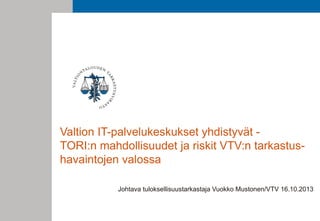 Valtion IT-palvelukeskukset yhdistyvät TORI:n mahdollisuudet ja riskit VTV:n tarkastushavaintojen valossa
Johtava tuloksellisuustarkastaja Vuokko Mustonen/VTV 16.10.2013

 