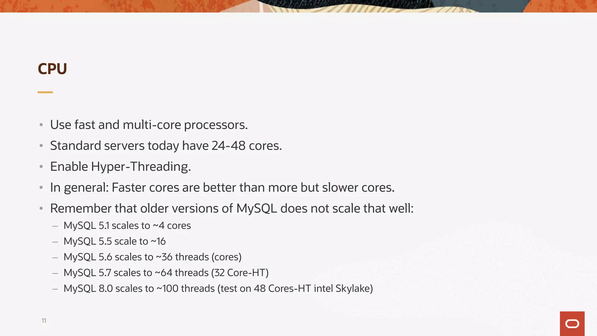 CPU
• Use fast and multi-core processors.
• Standard servers today have 24-48 cores.
• Enable Hyper-Threading.
• In general: Faster cores are better than more but slower cores.
• Remember that older versions of MySQL does not scale that well:
– MySQL 5.1 scales to ~4 cores
– MySQL 5.5 scale to ~16
– MySQL 5.6 scales to ~36 threads (cores)
– MySQL 5.7 scales to ~64 threads (32 Core-HT)
– MySQL 8.0 scales to ~100 threads (test on 48 Cores-HT intel Skylake)
11
 