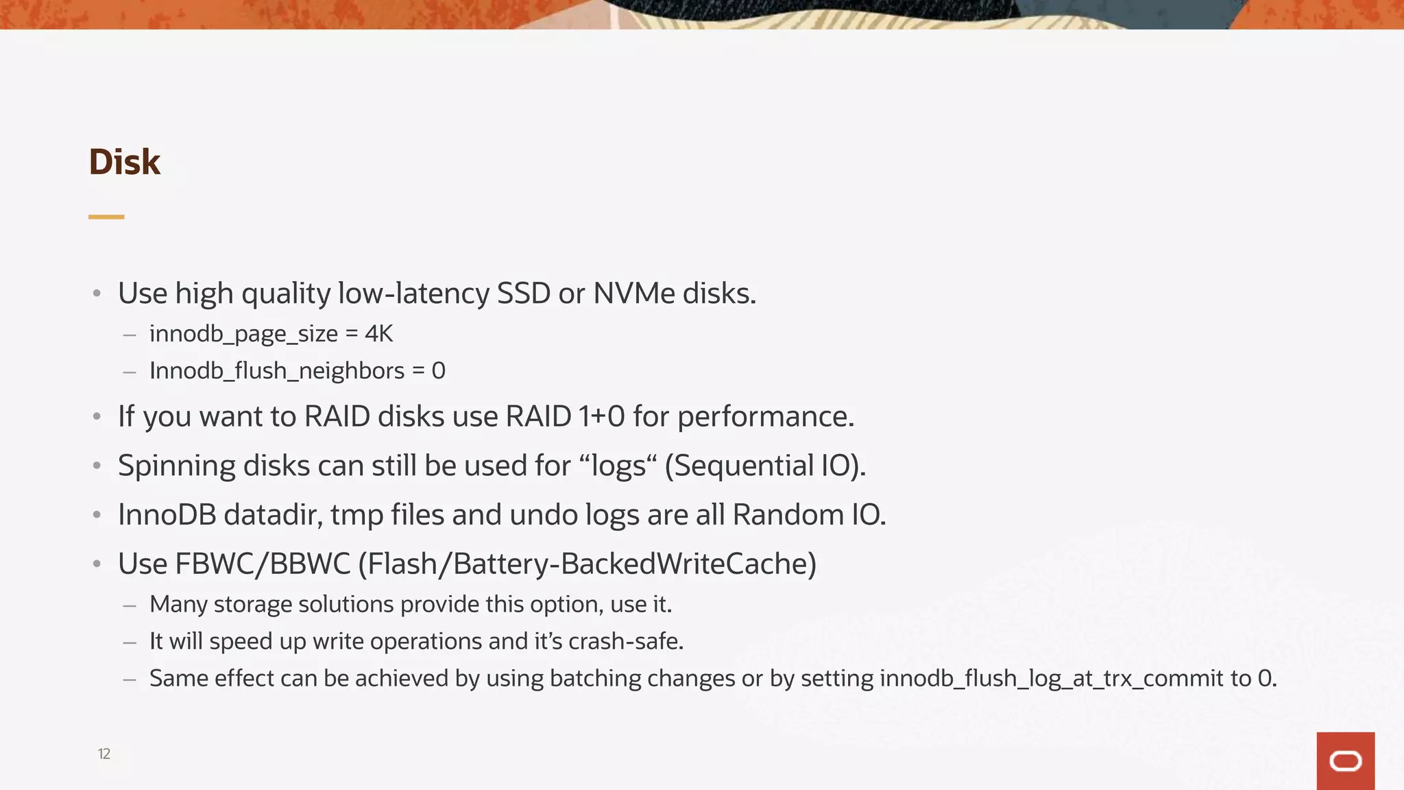 Disk
• Use high quality low-latency SSD or NVMe disks.
– innodb_page_size = 4K
– Innodb_flush_neighbors = 0
• If you want to RAID disks use RAID 1+0 for performance.
• Spinning disks can still be used for “logs“ (Sequential IO).
• InnoDB datadir, tmp files and undo logs are all Random IO.
• Use FBWC/BBWC (Flash/Battery-BackedWriteCache)
– Many storage solutions provide this option, use it.
– It will speed up write operations and it’s crash-safe.
– Same effect can be achieved by using batching changes or by setting innodb_flush_log_at_trx_commit to 0.
12
 