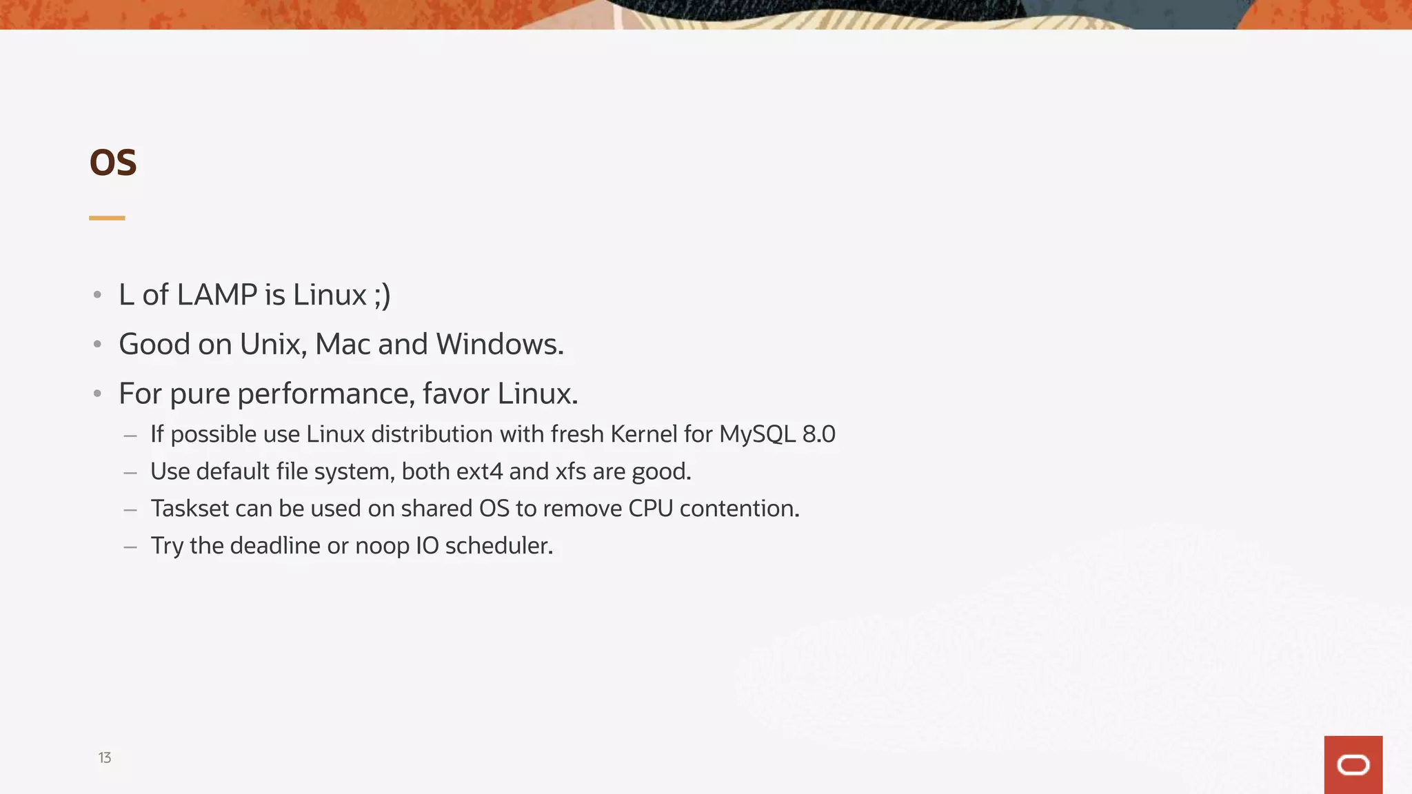 OS
• L of LAMP is Linux ;)
• Good on Unix, Mac and Windows.
• For pure performance, favor Linux.
– If possible use Linux distribution with fresh Kernel for MySQL 8.0
– Use default file system, both ext4 and xfs are good.
– Taskset can be used on shared OS to remove CPU contention.
– Try the deadline or noop IO scheduler.
13
 