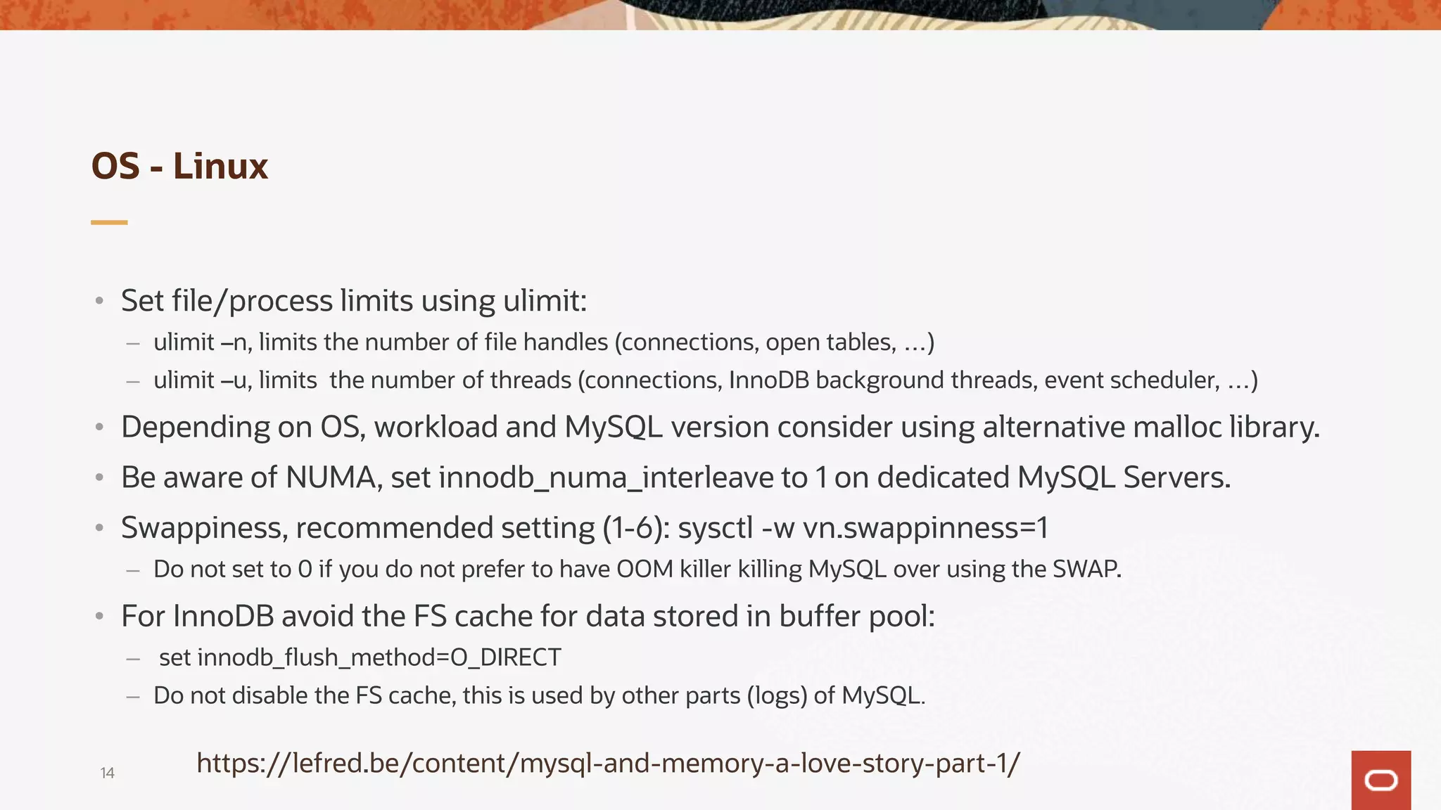 OS - Linux
• Set file/process limits using ulimit:
– ulimit –n, limits the number of file handles (connections, open tables, …)
– ulimit –u, limits the number of threads (connections, InnoDB background threads, event scheduler, …)
• Depending on OS, workload and MySQL version consider using alternative malloc library.
• Be aware of NUMA, set innodb_numa_interleave to 1 on dedicated MySQL Servers.
• Swappiness, recommended setting (1-6): sysctl -w vn.swappinness=1
– Do not set to 0 if you do not prefer to have OOM killer killing MySQL over using the SWAP.
• For InnoDB avoid the FS cache for data stored in buffer pool:
– set innodb_flush_method=O_DIRECT
– Do not disable the FS cache, this is used by other parts (logs) of MySQL.
14 https://lefred.be/content/mysql-and-memory-a-love-story-part-1/
 