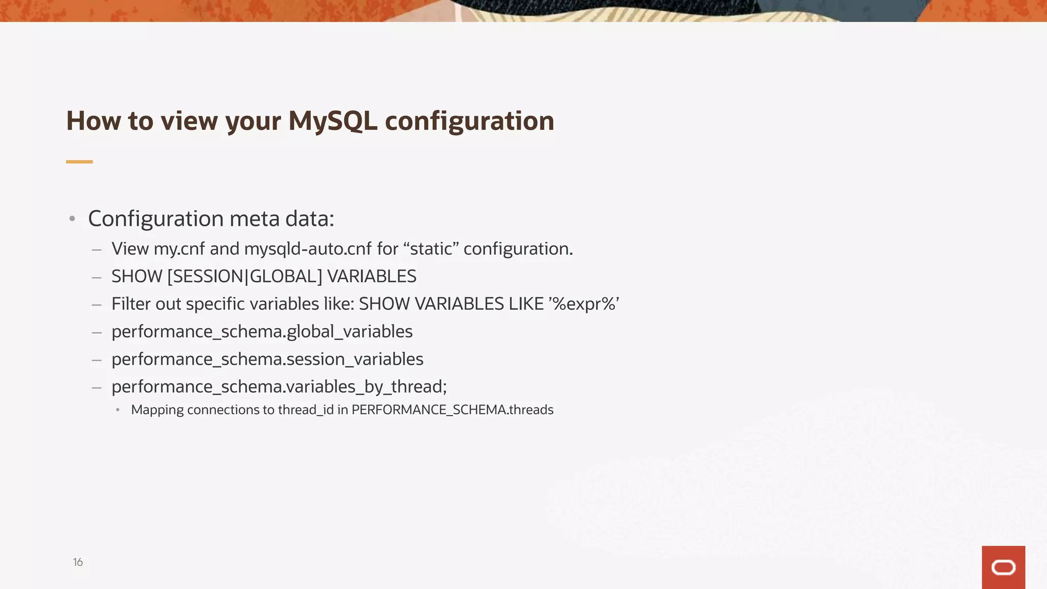 How to view your MySQL configuration
16
• Configuration meta data:
– View my.cnf and mysqld-auto.cnf for “static” configuration.
– SHOW [SESSION|GLOBAL] VARIABLES
– Filter out specific variables like: SHOW VARIABLES LIKE ’%expr%’
– performance_schema.global_variables
– performance_schema.session_variables
– performance_schema.variables_by_thread;
• Mapping connections to thread_id in PERFORMANCE_SCHEMA.threads
 