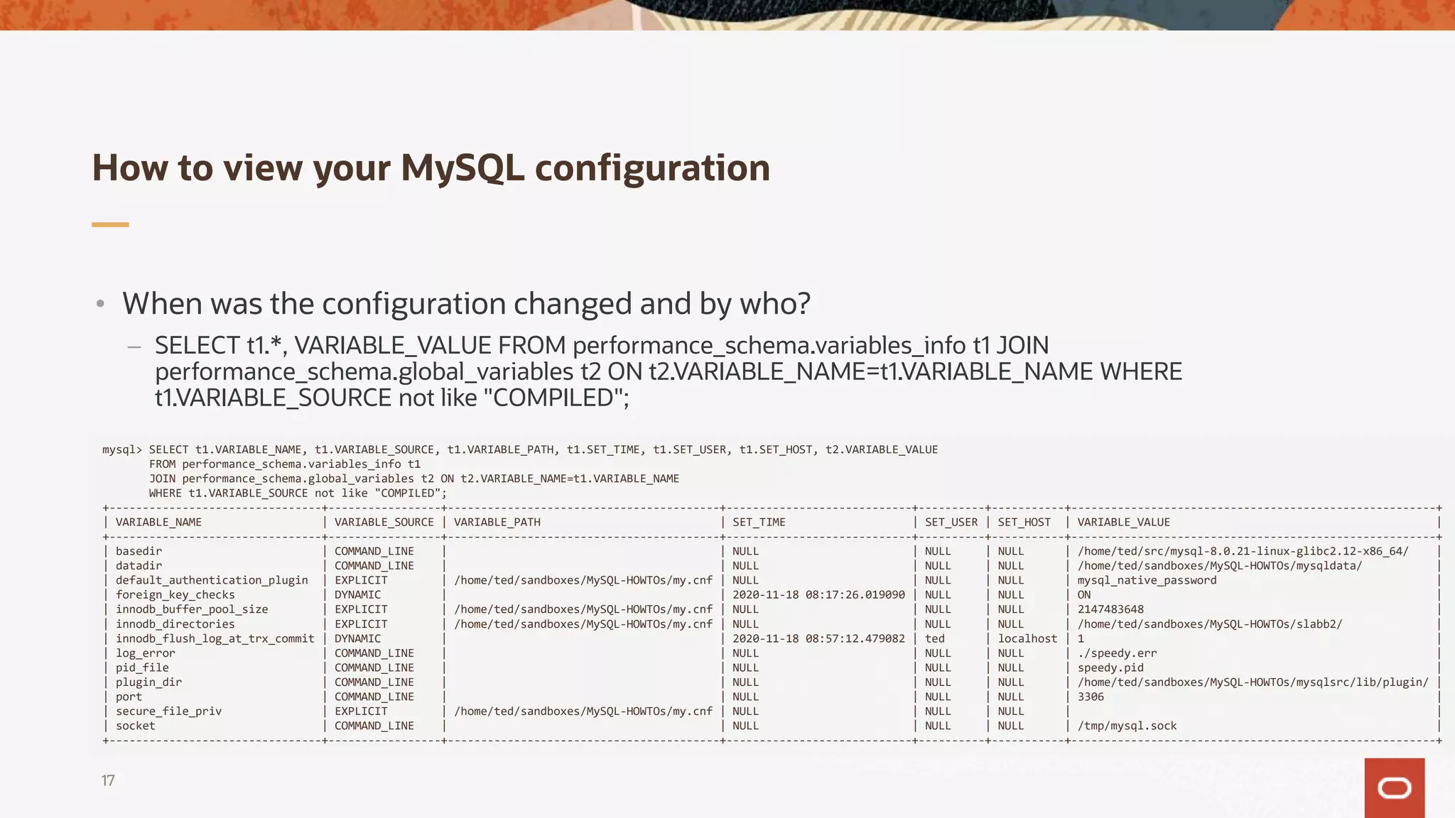 How to view your MySQL configuration
17
mysql> SELECT t1.VARIABLE_NAME, t1.VARIABLE_SOURCE, t1.VARIABLE_PATH, t1.SET_TIME, t1.SET_USER, t1.SET_HOST, t2.VARIABLE_VALUE
FROM performance_schema.variables_info t1
JOIN performance_schema.global_variables t2 ON t2.VARIABLE_NAME=t1.VARIABLE_NAME
WHERE t1.VARIABLE_SOURCE not like "COMPILED";
+--------------------------------+-----------------+-----------------------------------------+----------------------------+----------+-----------+-------------------------------------------------------+
| VARIABLE_NAME | VARIABLE_SOURCE | VARIABLE_PATH | SET_TIME | SET_USER | SET_HOST | VARIABLE_VALUE |
+--------------------------------+-----------------+-----------------------------------------+----------------------------+----------+-----------+-------------------------------------------------------+
| basedir | COMMAND_LINE | | NULL | NULL | NULL | /home/ted/src/mysql-8.0.21-linux-glibc2.12-x86_64/ |
| datadir | COMMAND_LINE | | NULL | NULL | NULL | /home/ted/sandboxes/MySQL-HOWTOs/mysqldata/ |
| default_authentication_plugin | EXPLICIT | /home/ted/sandboxes/MySQL-HOWTOs/my.cnf | NULL | NULL | NULL | mysql_native_password |
| foreign_key_checks | DYNAMIC | | 2020-11-18 08:17:26.019090 | NULL | NULL | ON |
| innodb_buffer_pool_size | EXPLICIT | /home/ted/sandboxes/MySQL-HOWTOs/my.cnf | NULL | NULL | NULL | 2147483648 |
| innodb_directories | EXPLICIT | /home/ted/sandboxes/MySQL-HOWTOs/my.cnf | NULL | NULL | NULL | /home/ted/sandboxes/MySQL-HOWTOs/slabb2/ |
| innodb_flush_log_at_trx_commit | DYNAMIC | | 2020-11-18 08:57:12.479082 | ted | localhost | 1 |
| log_error | COMMAND_LINE | | NULL | NULL | NULL | ./speedy.err |
| pid_file | COMMAND_LINE | | NULL | NULL | NULL | speedy.pid |
| plugin_dir | COMMAND_LINE | | NULL | NULL | NULL | /home/ted/sandboxes/MySQL-HOWTOs/mysqlsrc/lib/plugin/ |
| port | COMMAND_LINE | | NULL | NULL | NULL | 3306 |
| secure_file_priv | EXPLICIT | /home/ted/sandboxes/MySQL-HOWTOs/my.cnf | NULL | NULL | NULL | |
| socket | COMMAND_LINE | | NULL | NULL | NULL | /tmp/mysql.sock |
+--------------------------------+-----------------+-----------------------------------------+----------------------------+----------+-----------+-------------------------------------------------------+
• When was the configuration changed and by who?
– SELECT t1.*, VARIABLE_VALUE FROM performance_schema.variables_info t1 JOIN
performance_schema.global_variables t2 ON t2.VARIABLE_NAME=t1.VARIABLE_NAME WHERE
t1.VARIABLE_SOURCE not like "COMPILED";
 