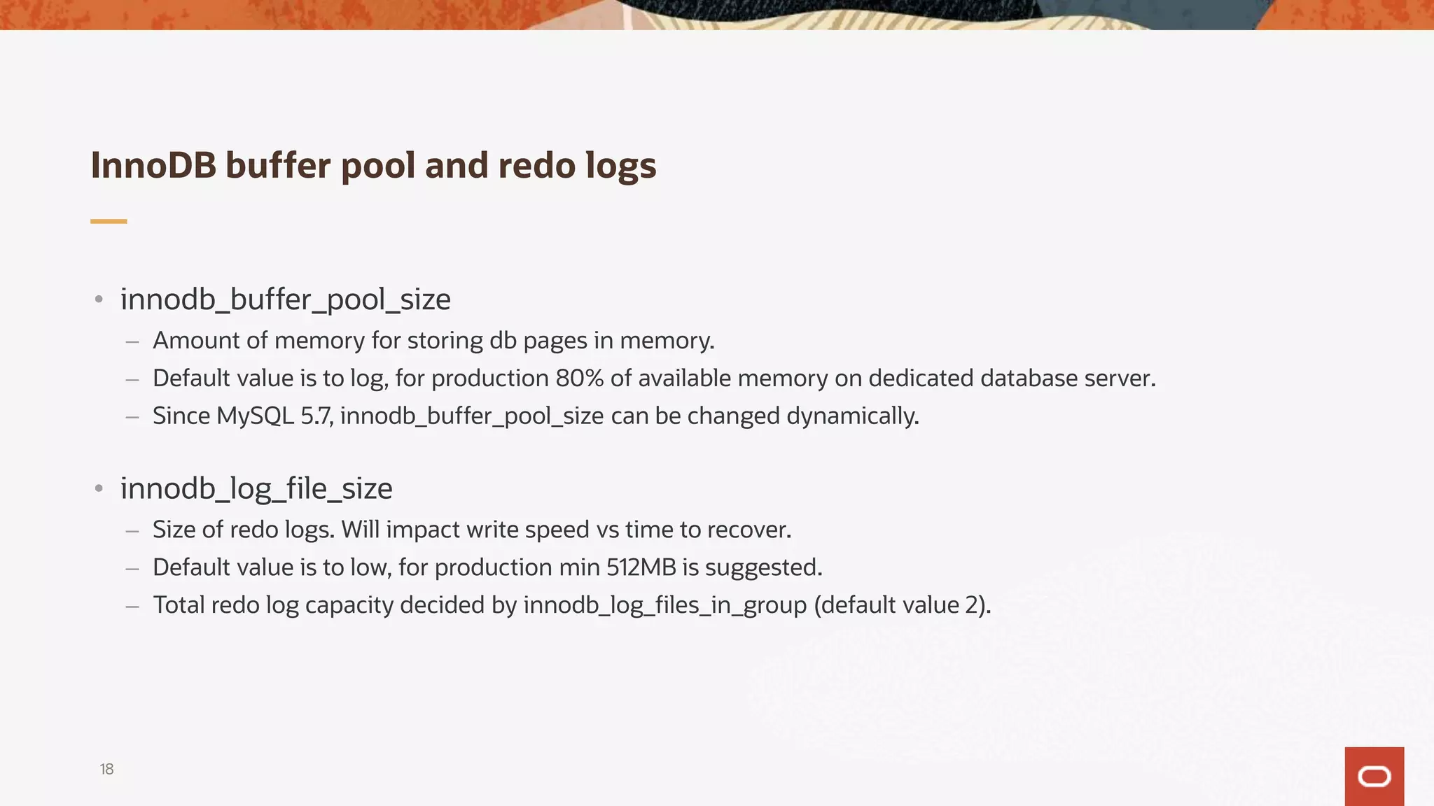 InnoDB buffer pool and redo logs
18
• innodb_buffer_pool_size
– Amount of memory for storing db pages in memory.
– Default value is to log, for production 80% of available memory on dedicated database server.
– Since MySQL 5.7, innodb_buffer_pool_size can be changed dynamically.
• innodb_log_file_size
– Size of redo logs. Will impact write speed vs time to recover.
– Default value is to low, for production min 512MB is suggested.
– Total redo log capacity decided by innodb_log_files_in_group (default value 2).
 
