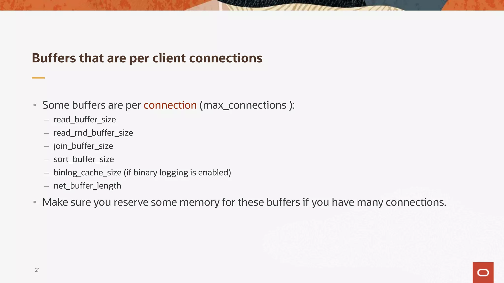 Buffers that are per client connections
21
• Some buffers are per connection (max_connections ):
– read_buffer_size
– read_rnd_buffer_size
– join_buffer_size
– sort_buffer_size
– binlog_cache_size (if binary logging is enabled)
– net_buffer_length
• Make sure you reserve some memory for these buffers if you have many connections.
 