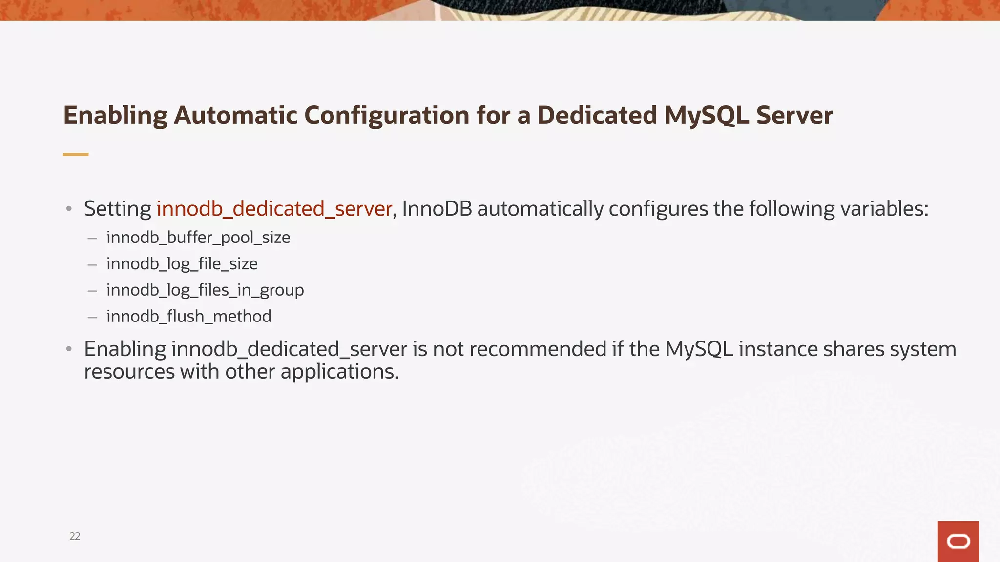 Enabling Automatic Configuration for a Dedicated MySQL Server
22
• Setting innodb_dedicated_server, InnoDB automatically configures the following variables:
– innodb_buffer_pool_size
– innodb_log_file_size
– innodb_log_files_in_group
– innodb_flush_method
• Enabling innodb_dedicated_server is not recommended if the MySQL instance shares system
resources with other applications.
 