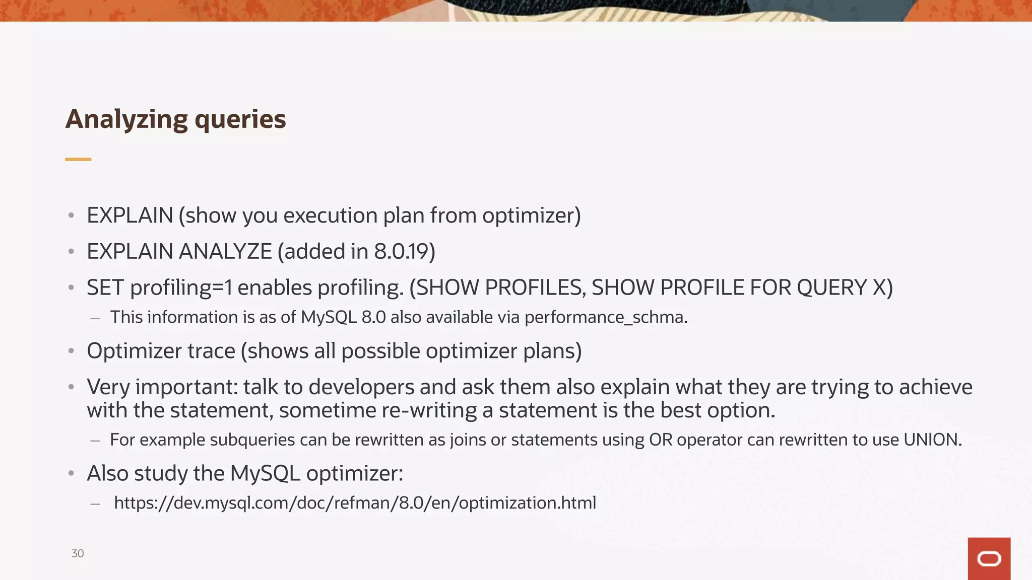 Analyzing queries
30
• EXPLAIN (show you execution plan from optimizer)
• EXPLAIN ANALYZE (added in 8.0.19)
• SET profiling=1 enables profiling. (SHOW PROFILES, SHOW PROFILE FOR QUERY X)
– This information is as of MySQL 8.0 also available via performance_schma.
• Optimizer trace (shows all possible optimizer plans)
• Very important: talk to developers and ask them also explain what they are trying to achieve
with the statement, sometime re-writing a statement is the best option.
– For example subqueries can be rewritten as joins or statements using OR operator can rewritten to use UNION.
• Also study the MySQL optimizer:
– https://dev.mysql.com/doc/refman/8.0/en/optimization.html
 