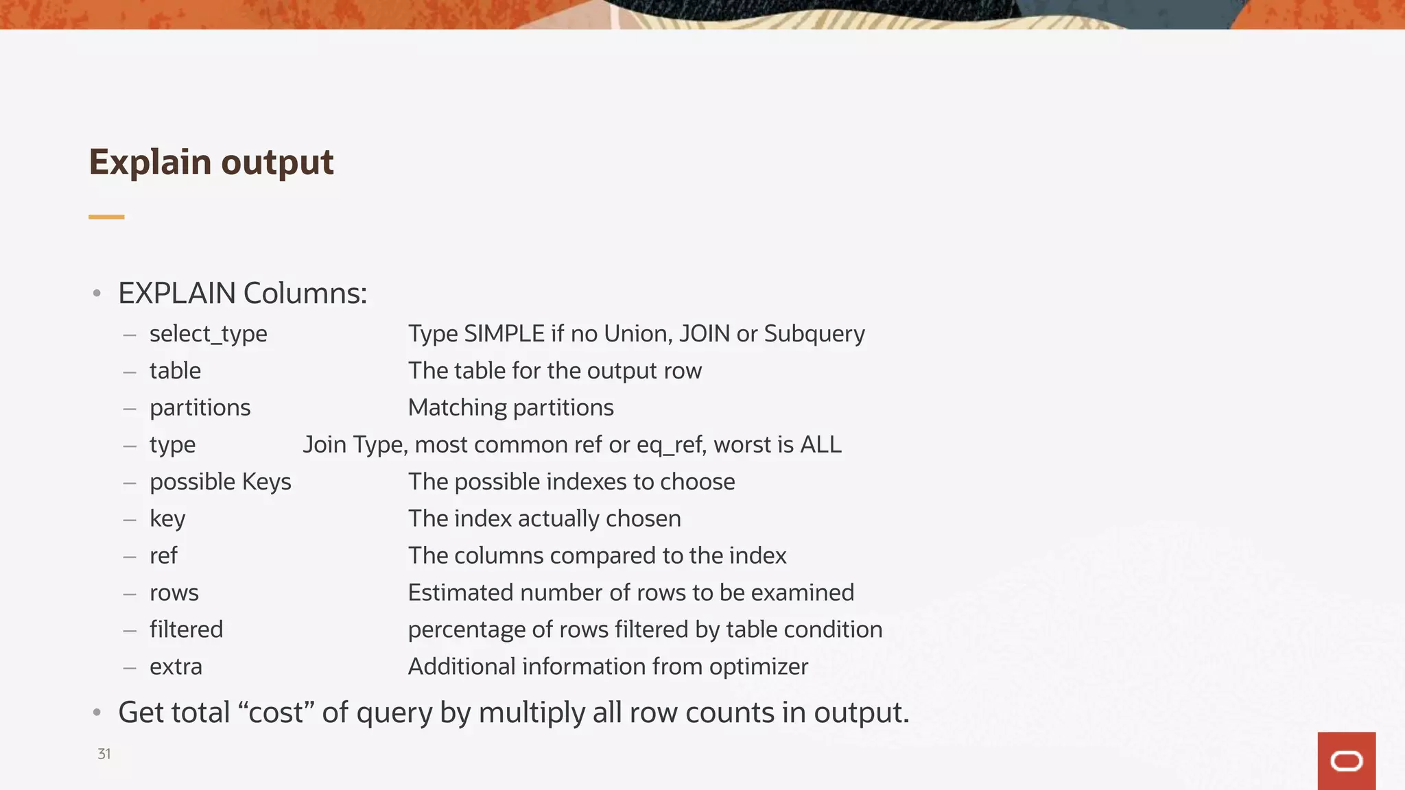 Explain output
31
• EXPLAIN Columns:
– select_type Type SIMPLE if no Union, JOIN or Subquery
– table The table for the output row
– partitions Matching partitions
– type Join Type, most common ref or eq_ref, worst is ALL
– possible Keys The possible indexes to choose
– key The index actually chosen
– ref The columns compared to the index
– rows Estimated number of rows to be examined
– filtered percentage of rows filtered by table condition
– extra Additional information from optimizer
• Get total “cost” of query by multiply all row counts in output.
 