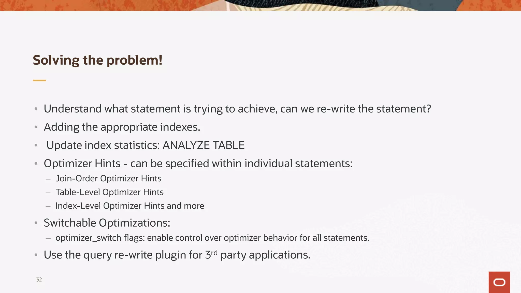 Solving the problem!
32
• Understand what statement is trying to achieve, can we re-write the statement?
• Adding the appropriate indexes.
• Update index statistics: ANALYZE TABLE
• Optimizer Hints - can be specified within individual statements:
– Join-Order Optimizer Hints
– Table-Level Optimizer Hints
– Index-Level Optimizer Hints and more
• Switchable Optimizations:
– optimizer_switch flags: enable control over optimizer behavior for all statements.
• Use the query re-write plugin for 3rd party applications.
 