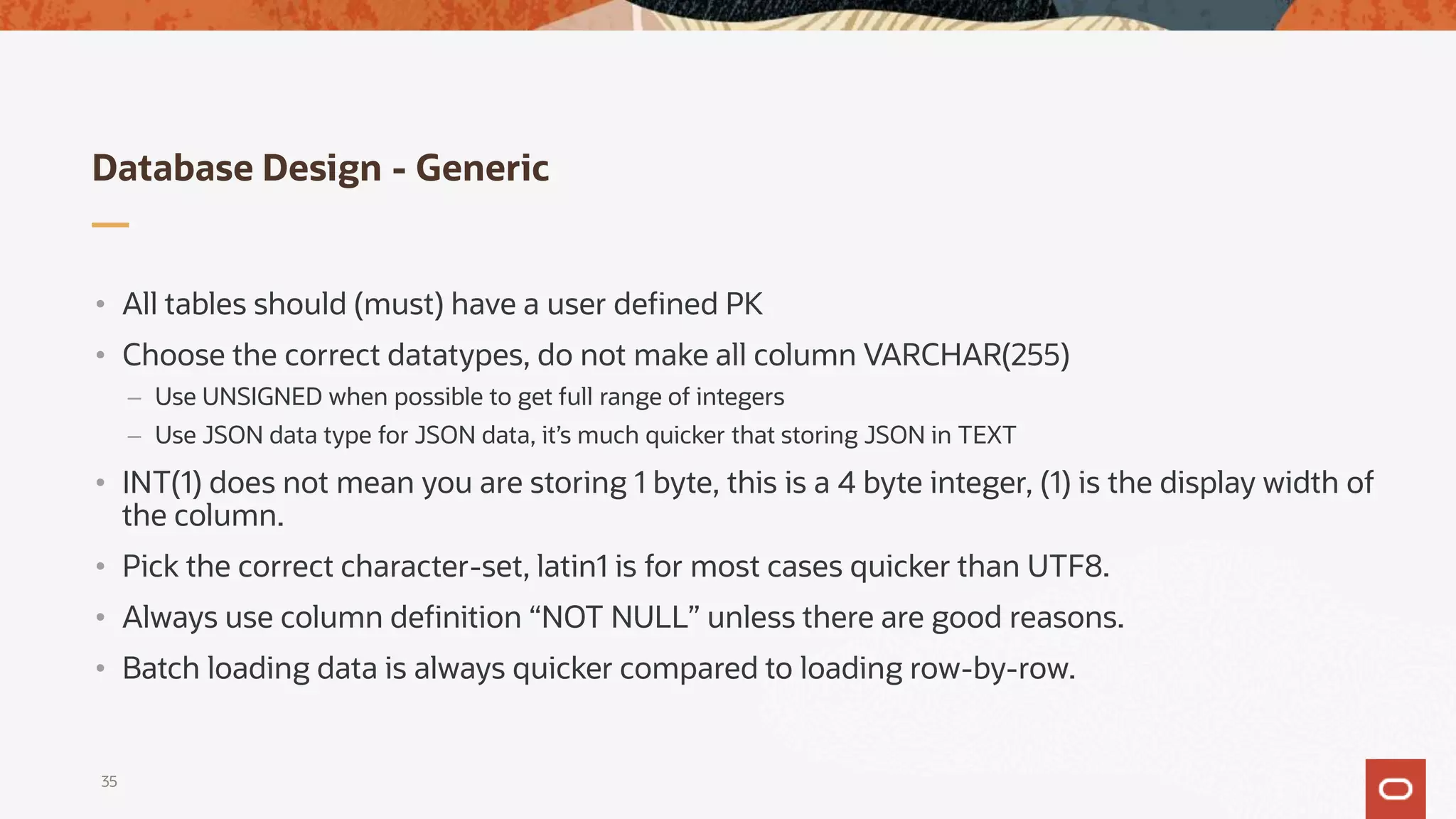 Database Design - Generic
35
• All tables should (must) have a user defined PK
• Choose the correct datatypes, do not make all column VARCHAR(255)
– Use UNSIGNED when possible to get full range of integers
– Use JSON data type for JSON data, it’s much quicker that storing JSON in TEXT
• INT(1) does not mean you are storing 1 byte, this is a 4 byte integer, (1) is the display width of
the column.
• Pick the correct character-set, latin1 is for most cases quicker than UTF8.
• Always use column definition “NOT NULL” unless there are good reasons.
• Batch loading data is always quicker compared to loading row-by-row.
 