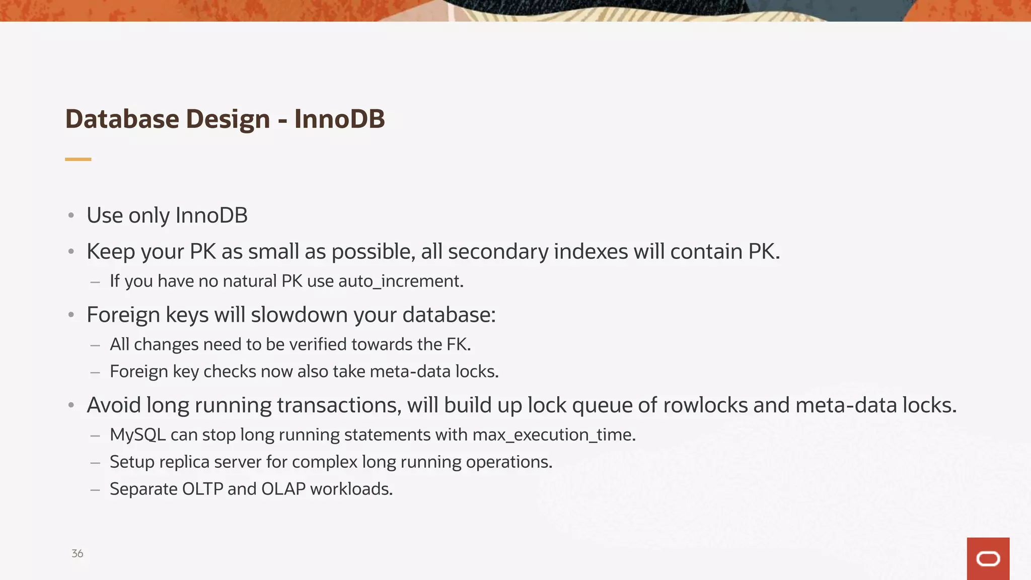 Database Design - InnoDB
36
• Use only InnoDB
• Keep your PK as small as possible, all secondary indexes will contain PK.
– If you have no natural PK use auto_increment.
• Foreign keys will slowdown your database:
– All changes need to be verified towards the FK.
– Foreign key checks now also take meta-data locks.
• Avoid long running transactions, will build up lock queue of rowlocks and meta-data locks.
– MySQL can stop long running statements with max_execution_time.
– Setup replica server for complex long running operations.
– Separate OLTP and OLAP workloads.
 