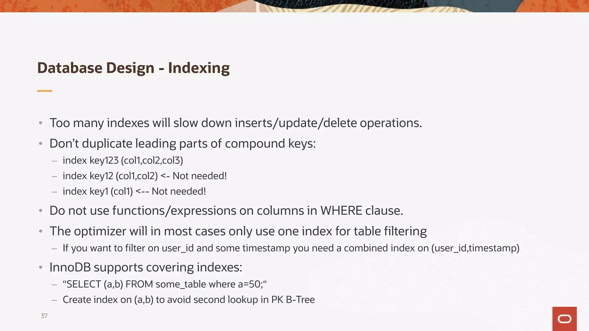 Database Design - Indexing
37
• Too many indexes will slow down inserts/update/delete operations.
• Don’t duplicate leading parts of compound keys:
– index key123 (col1,col2,col3)
– index key12 (col1,col2) <- Not needed!
– index key1 (col1) <-- Not needed!
• Do not use functions/expressions on columns in WHERE clause.
• The optimizer will in most cases only use one index for table filtering
– If you want to filter on user_id and some timestamp you need a combined index on (user_id,timestamp)
• InnoDB supports covering indexes:
– “SELECT (a,b) FROM some_table where a=50;“
– Create index on (a,b) to avoid second lookup in PK B-Tree
 