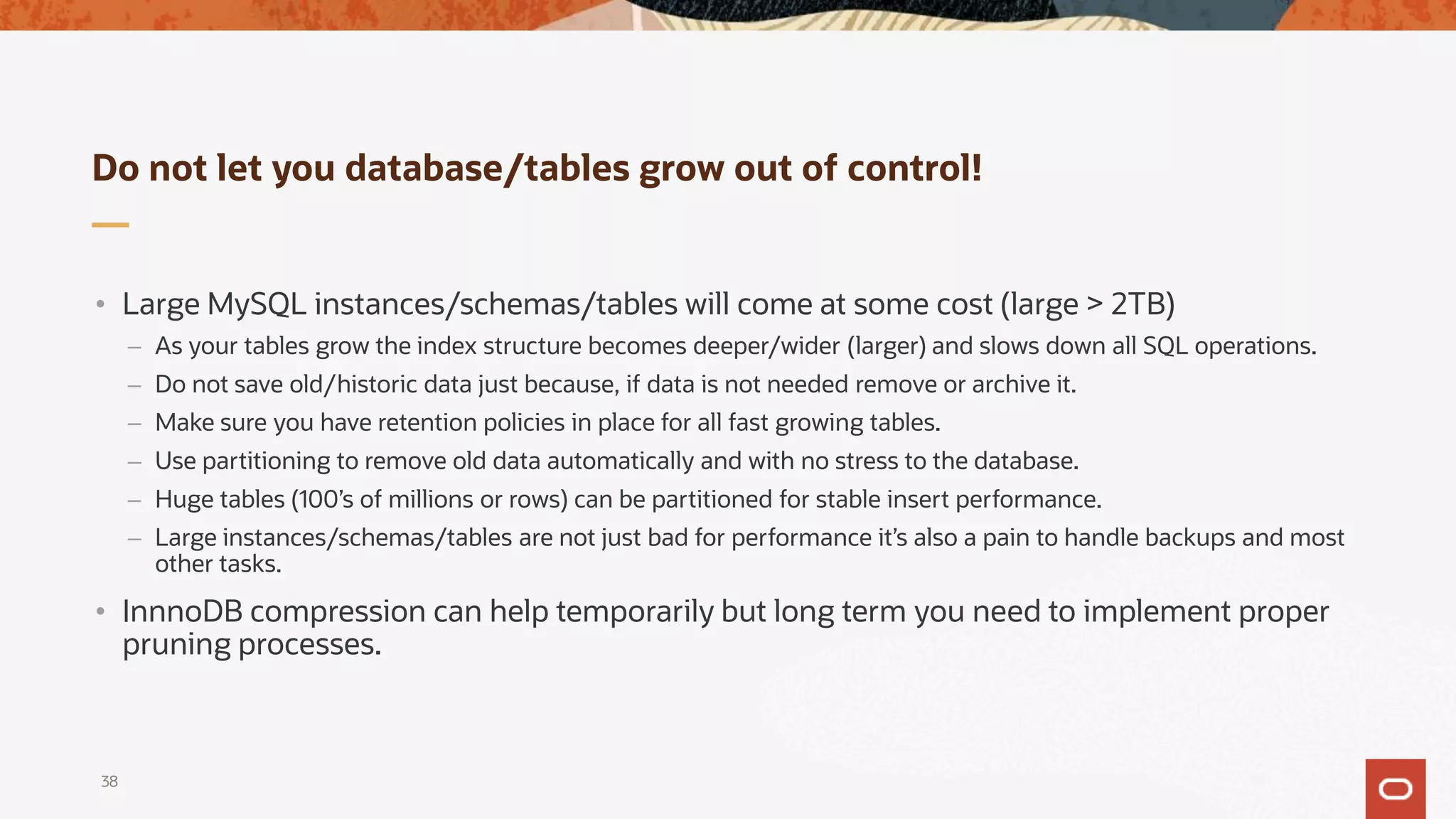 Do not let you database/tables grow out of control!
• Large MySQL instances/schemas/tables will come at some cost (large > 2TB)
– As your tables grow the index structure becomes deeper/wider (larger) and slows down all SQL operations.
– Do not save old/historic data just because, if data is not needed remove or archive it.
– Make sure you have retention policies in place for all fast growing tables.
– Use partitioning to remove old data automatically and with no stress to the database.
– Huge tables (100’s of millions or rows) can be partitioned for stable insert performance.
– Large instances/schemas/tables are not just bad for performance it’s also a pain to handle backups and most
other tasks.
• InnnoDB compression can help temporarily but long term you need to implement proper
pruning processes.
38
 