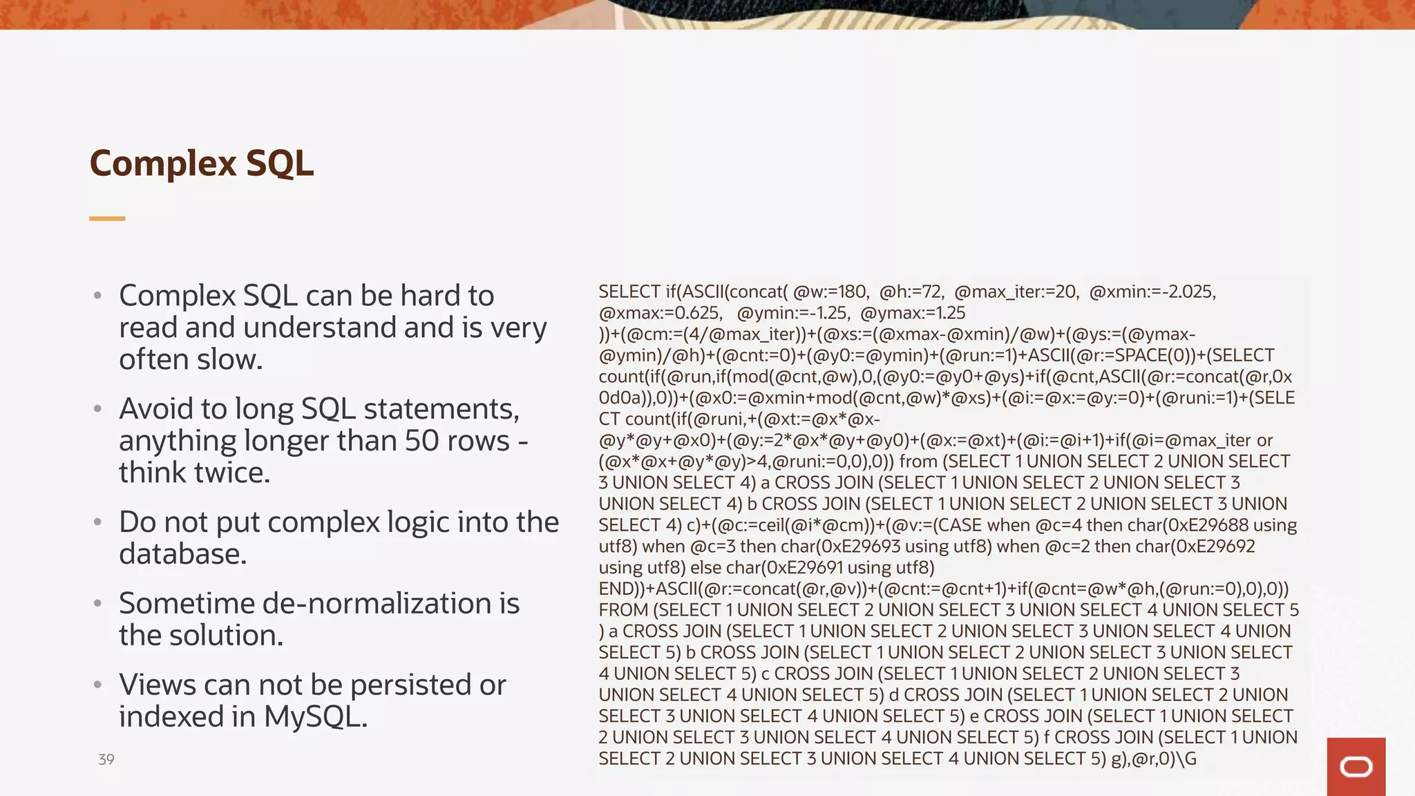 Complex SQL
• Complex SQL can be hard to
read and understand and is very
often slow.
• Avoid to long SQL statements,
anything longer than 50 rows -
think twice.
• Do not put complex logic into the
database.
• Sometime de-normalization is
the solution.
• Views can not be persisted or
indexed in MySQL.
39
SELECT if(ASCII(concat( @w:=180, @h:=72, @max_iter:=20, @xmin:=-2.025,
@xmax:=0.625, @ymin:=-1.25, @ymax:=1.25
))+(@cm:=(4/@max_iter))+(@xs:=(@xmax-@xmin)/@w)+(@ys:=(@ymax-
@ymin)/@h)+(@cnt:=0)+(@y0:=@ymin)+(@run:=1)+ASCII(@r:=SPACE(0))+(SELECT
count(if(@run,if(mod(@cnt,@w),0,(@y0:=@y0+@ys)+if(@cnt,ASCII(@r:=concat(@r,0x
0d0a)),0))+(@x0:=@xmin+mod(@cnt,@w)*@xs)+(@i:=@x:=@y:=0)+(@runi:=1)+(SELE
CT count(if(@runi,+(@xt:=@x*@x-
@y*@y+@x0)+(@y:=2*@x*@y+@y0)+(@x:=@xt)+(@i:=@i+1)+if(@i=@max_iter or
(@x*@x+@y*@y)>4,@runi:=0,0),0)) from (SELECT 1 UNION SELECT 2 UNION SELECT
3 UNION SELECT 4) a CROSS JOIN (SELECT 1 UNION SELECT 2 UNION SELECT 3
UNION SELECT 4) b CROSS JOIN (SELECT 1 UNION SELECT 2 UNION SELECT 3 UNION
SELECT 4) c)+(@c:=ceil(@i*@cm))+(@v:=(CASE when @c=4 then char(0xE29688 using
utf8) when @c=3 then char(0xE29693 using utf8) when @c=2 then char(0xE29692
using utf8) else char(0xE29691 using utf8)
END))+ASCII(@r:=concat(@r,@v))+(@cnt:=@cnt+1)+if(@cnt=@w*@h,(@run:=0),0),0))
FROM (SELECT 1 UNION SELECT 2 UNION SELECT 3 UNION SELECT 4 UNION SELECT 5
) a CROSS JOIN (SELECT 1 UNION SELECT 2 UNION SELECT 3 UNION SELECT 4 UNION
SELECT 5) b CROSS JOIN (SELECT 1 UNION SELECT 2 UNION SELECT 3 UNION SELECT
4 UNION SELECT 5) c CROSS JOIN (SELECT 1 UNION SELECT 2 UNION SELECT 3
UNION SELECT 4 UNION SELECT 5) d CROSS JOIN (SELECT 1 UNION SELECT 2 UNION
SELECT 3 UNION SELECT 4 UNION SELECT 5) e CROSS JOIN (SELECT 1 UNION SELECT
2 UNION SELECT 3 UNION SELECT 4 UNION SELECT 5) f CROSS JOIN (SELECT 1 UNION
SELECT 2 UNION SELECT 3 UNION SELECT 4 UNION SELECT 5) g),@r,0)G
 