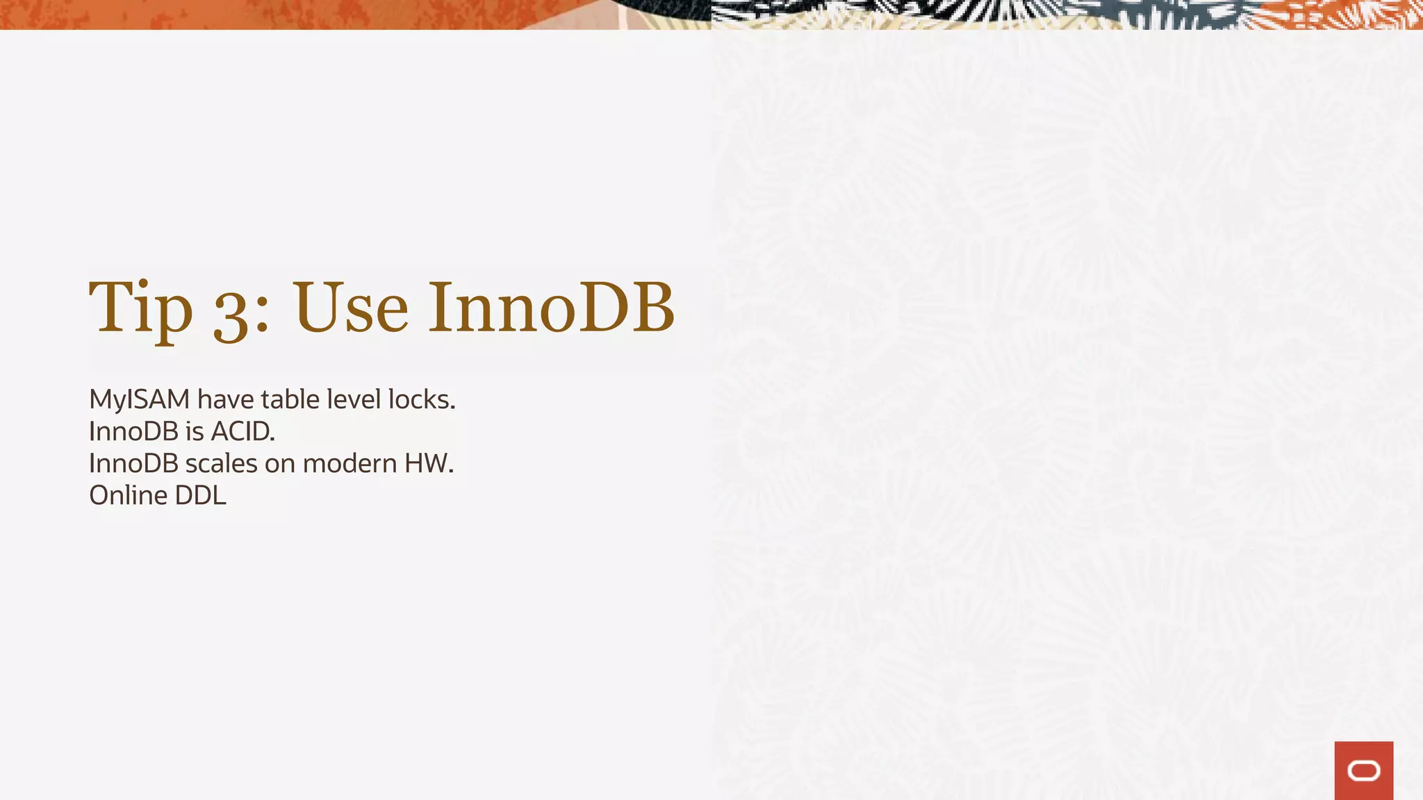 Tip 3: Use InnoDB
MyISAM have table level locks.
InnoDB is ACID.
InnoDB scales on modern HW.
Online DDL
 