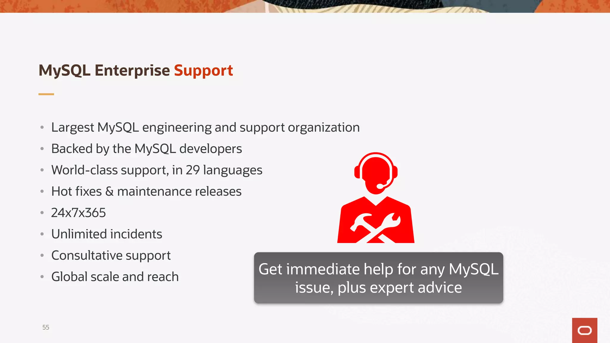 MySQL Enterprise Support
• Largest MySQL engineering and support organization
• Backed by the MySQL developers
• World-class support, in 29 languages
• Hot fixes & maintenance releases
• 24x7x365
• Unlimited incidents
• Consultative support
• Global scale and reach
Get immediate help for any MySQL
issue, plus expert advice
55
 