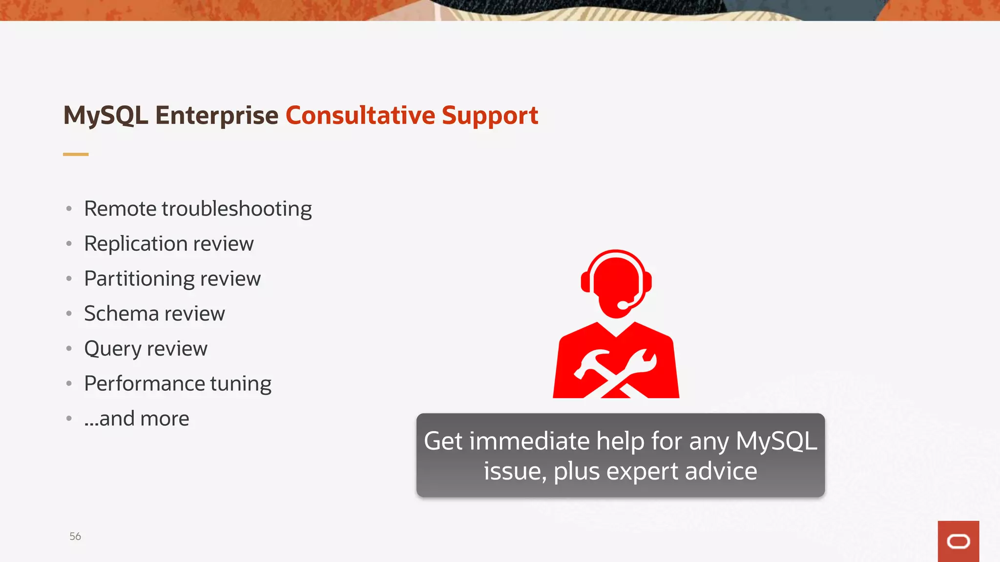 MySQL Enterprise Consultative Support
• Remote troubleshooting
• Replication review
• Partitioning review
• Schema review
• Query review
• Performance tuning
• ...and more
Get immediate help for any MySQL
issue, plus expert advice
56
 